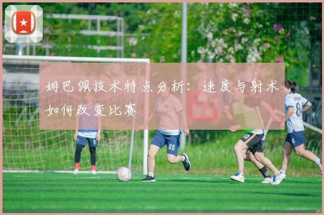 姆巴佩技术特点分析：速度与射术如何改变比赛