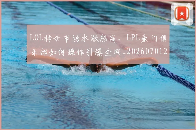 LOL转会市场水涨船高，LPL豪门俱乐部如何操作引爆全网_20260701214702