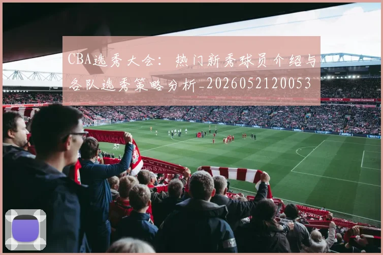CBA选秀大会：热门新秀球员介绍与各队选秀策略分析_20260521200531_20260712050602